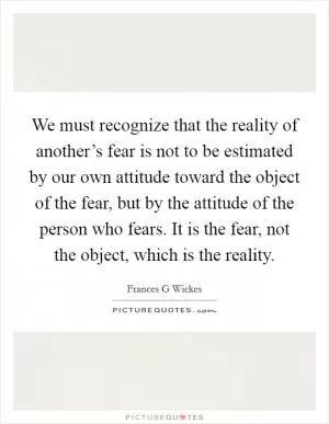 We must recognize that the reality of another’s fear is not to be estimated by our own attitude toward the object of the fear, but by the attitude of the person who fears. It is the fear, not the object, which is the reality Picture Quote #1