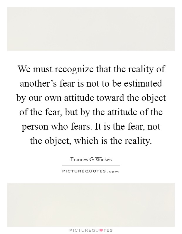 We must recognize that the reality of another's fear is not to be estimated by our own attitude toward the object of the fear, but by the attitude of the person who fears. It is the fear, not the object, which is the reality Picture Quote #1