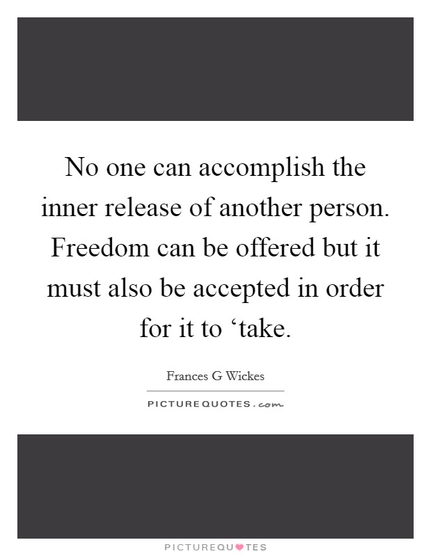 No one can accomplish the inner release of another person. Freedom can be offered but it must also be accepted in order for it to ‘take Picture Quote #1