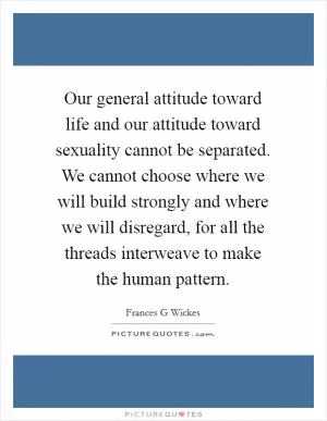 Our general attitude toward life and our attitude toward sexuality cannot be separated. We cannot choose where we will build strongly and where we will disregard, for all the threads interweave to make the human pattern Picture Quote #1