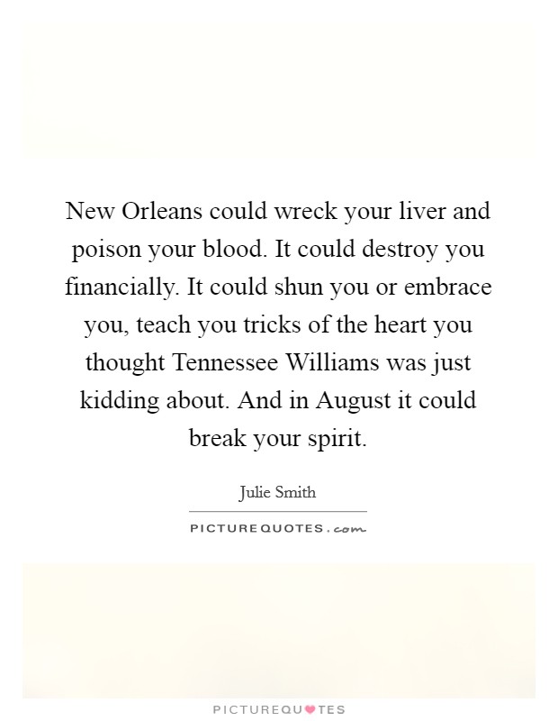 New Orleans could wreck your liver and poison your blood. It could destroy you financially. It could shun you or embrace you, teach you tricks of the heart you thought Tennessee Williams was just kidding about. And in August it could break your spirit Picture Quote #1