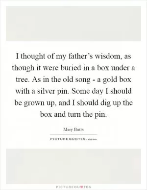 I thought of my father’s wisdom, as though it were buried in a box under a tree. As in the old song - a gold box with a silver pin. Some day I should be grown up, and I should dig up the box and turn the pin Picture Quote #1