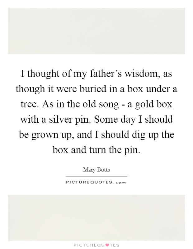 I thought of my father's wisdom, as though it were buried in a box under a tree. As in the old song - a gold box with a silver pin. Some day I should be grown up, and I should dig up the box and turn the pin Picture Quote #1