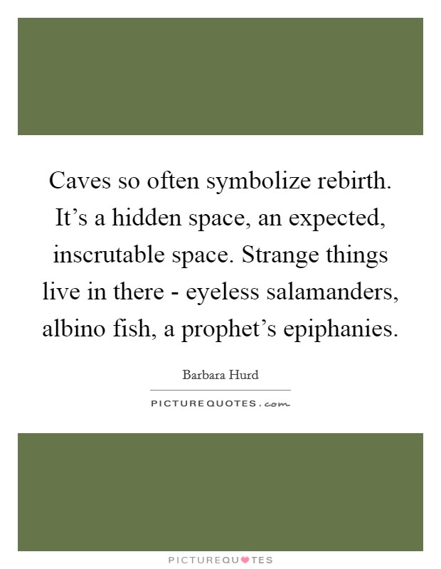 Caves so often symbolize rebirth. It's a hidden space, an expected, inscrutable space. Strange things live in there - eyeless salamanders, albino fish, a prophet's epiphanies Picture Quote #1