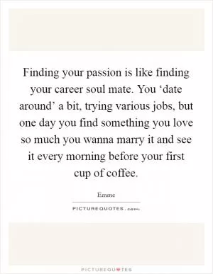 Finding your passion is like finding your career soul mate. You ‘date around’ a bit, trying various jobs, but one day you find something you love so much you wanna marry it and see it every morning before your first cup of coffee Picture Quote #1
