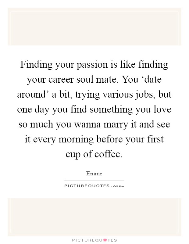 Finding your passion is like finding your career soul mate. You ‘date around' a bit, trying various jobs, but one day you find something you love so much you wanna marry it and see it every morning before your first cup of coffee Picture Quote #1