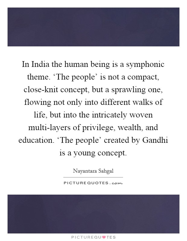 In India the human being is a symphonic theme. ‘The people' is not a compact, close-knit concept, but a sprawling one, flowing not only into different walks of life, but into the intricately woven multi-layers of privilege, wealth, and education. ‘The people' created by Gandhi is a young concept Picture Quote #1