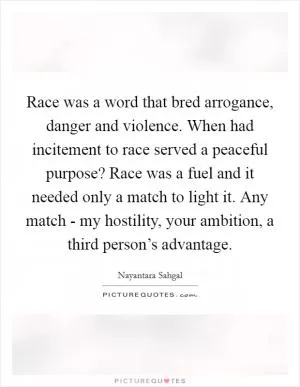 Race was a word that bred arrogance, danger and violence. When had incitement to race served a peaceful purpose? Race was a fuel and it needed only a match to light it. Any match - my hostility, your ambition, a third person’s advantage Picture Quote #1