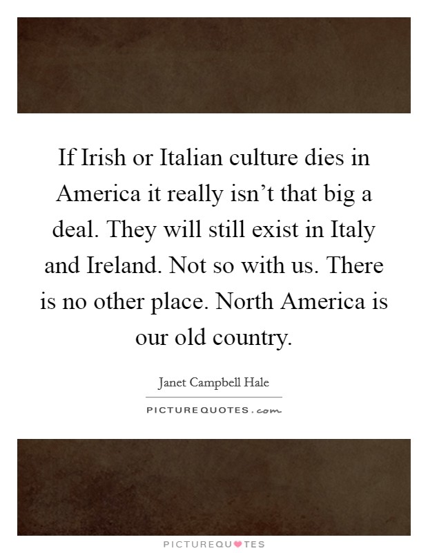 If Irish or Italian culture dies in America it really isn't that big a deal. They will still exist in Italy and Ireland. Not so with us. There is no other place. North America is our old country Picture Quote #1