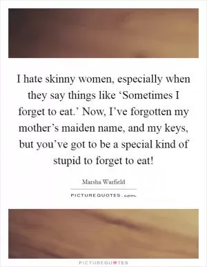 I hate skinny women, especially when they say things like ‘Sometimes I forget to eat.’ Now, I’ve forgotten my mother’s maiden name, and my keys, but you’ve got to be a special kind of stupid to forget to eat! Picture Quote #1