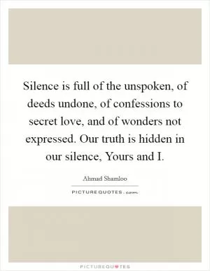 Silence is full of the unspoken, of deeds undone, of confessions to secret love, and of wonders not expressed. Our truth is hidden in our silence, Yours and I Picture Quote #1