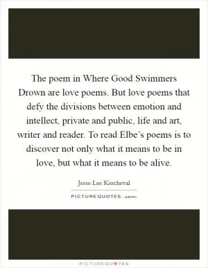 The poem in Where Good Swimmers Drown are love poems. But love poems that defy the divisions between emotion and intellect, private and public, life and art, writer and reader. To read Elbe’s poems is to discover not only what it means to be in love, but what it means to be alive Picture Quote #1