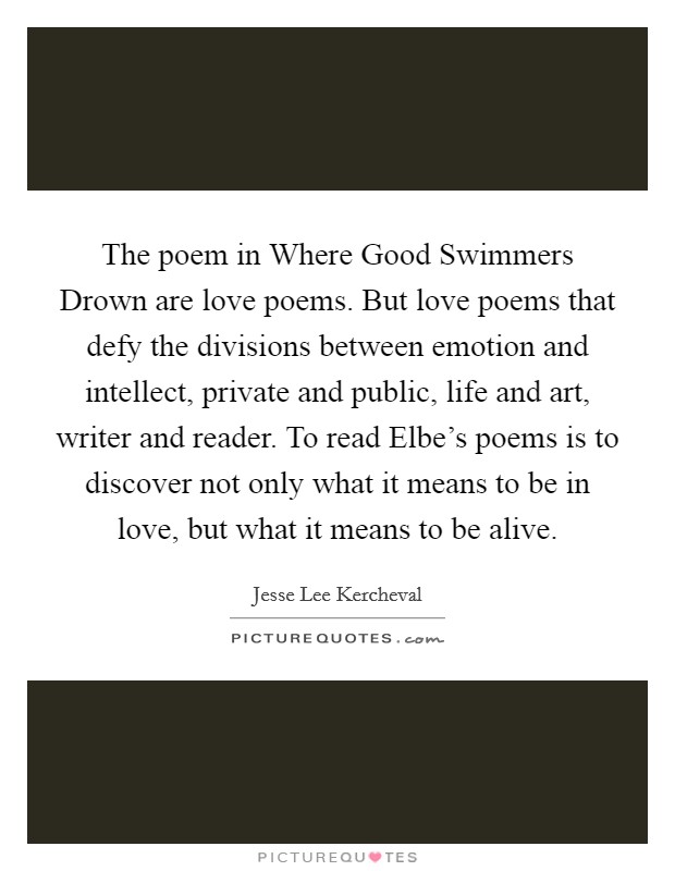 The poem in Where Good Swimmers Drown are love poems. But love poems that defy the divisions between emotion and intellect, private and public, life and art, writer and reader. To read Elbe's poems is to discover not only what it means to be in love, but what it means to be alive Picture Quote #1