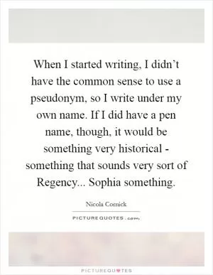 When I started writing, I didn’t have the common sense to use a pseudonym, so I write under my own name. If I did have a pen name, though, it would be something very historical - something that sounds very sort of Regency... Sophia something Picture Quote #1