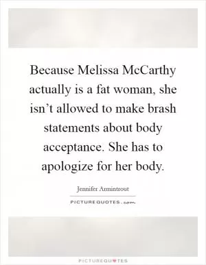 Because Melissa McCarthy actually is a fat woman, she isn’t allowed to make brash statements about body acceptance. She has to apologize for her body Picture Quote #1