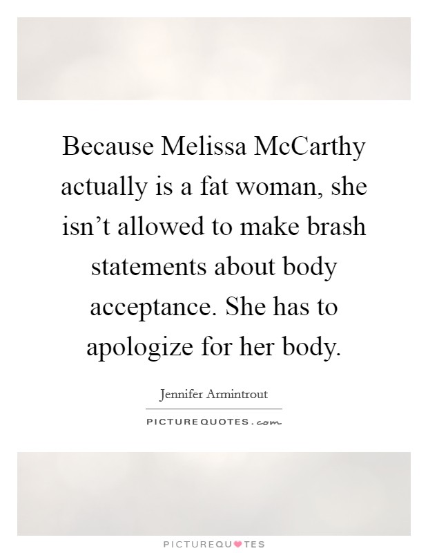 Because Melissa McCarthy actually is a fat woman, she isn't allowed to make brash statements about body acceptance. She has to apologize for her body Picture Quote #1
