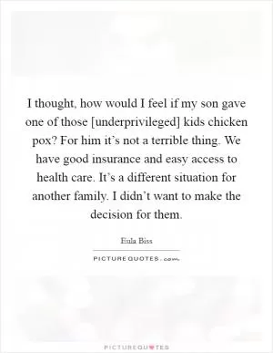 I thought, how would I feel if my son gave one of those [underprivileged] kids chicken pox? For him it’s not a terrible thing. We have good insurance and easy access to health care. It’s a different situation for another family. I didn’t want to make the decision for them Picture Quote #1