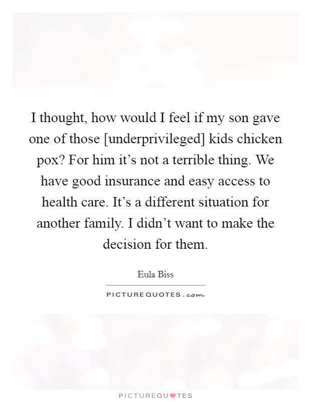I thought, how would I feel if my son gave one of those [underprivileged] kids chicken pox? For him it's not a terrible thing. We have good insurance and easy access to health care. It's a different situation for another family. I didn't want to make the decision for them Picture Quote #1