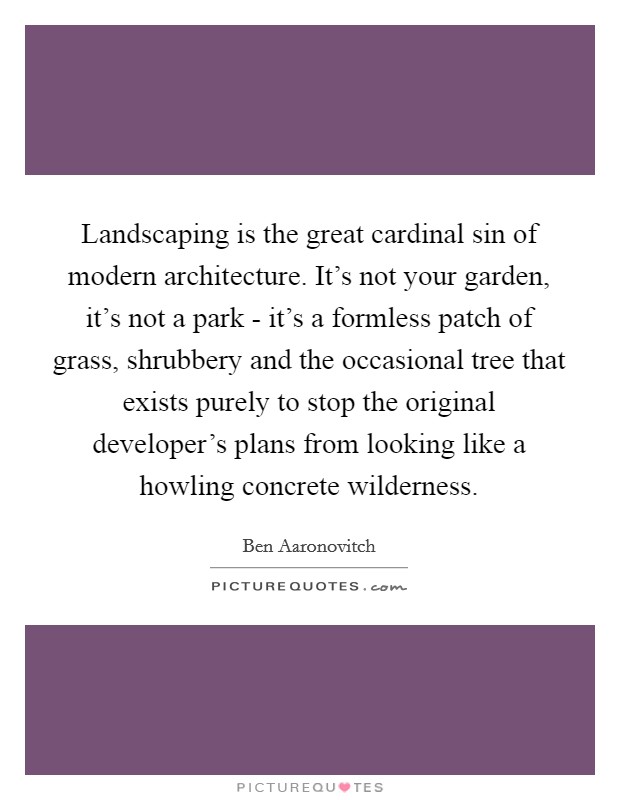 Landscaping is the great cardinal sin of modern architecture. It's not your garden, it's not a park - it's a formless patch of grass, shrubbery and the occasional tree that exists purely to stop the original developer's plans from looking like a howling concrete wilderness Picture Quote #1