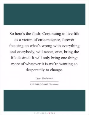 So here’s the flash: Continuing to live life as a victim of circumstance, forever focusing on what’s wrong with everything and everybody, will never, ever, bring the life desired. It will only bring one thing: more of whatever it is we’re wanting so desperately to change Picture Quote #1