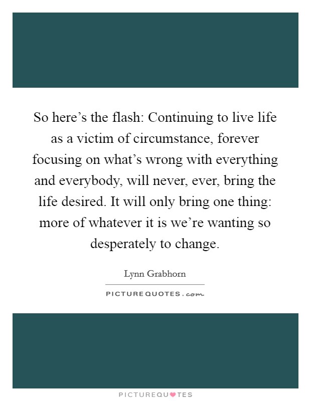 So here's the flash: Continuing to live life as a victim of circumstance, forever focusing on what's wrong with everything and everybody, will never, ever, bring the life desired. It will only bring one thing: more of whatever it is we're wanting so desperately to change Picture Quote #1