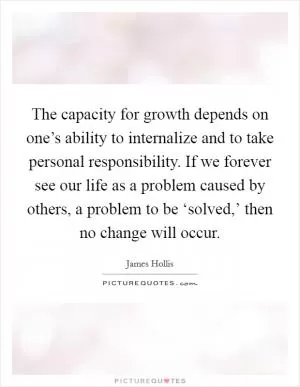 The capacity for growth depends on one’s ability to internalize and to take personal responsibility. If we forever see our life as a problem caused by others, a problem to be ‘solved,’ then no change will occur Picture Quote #1