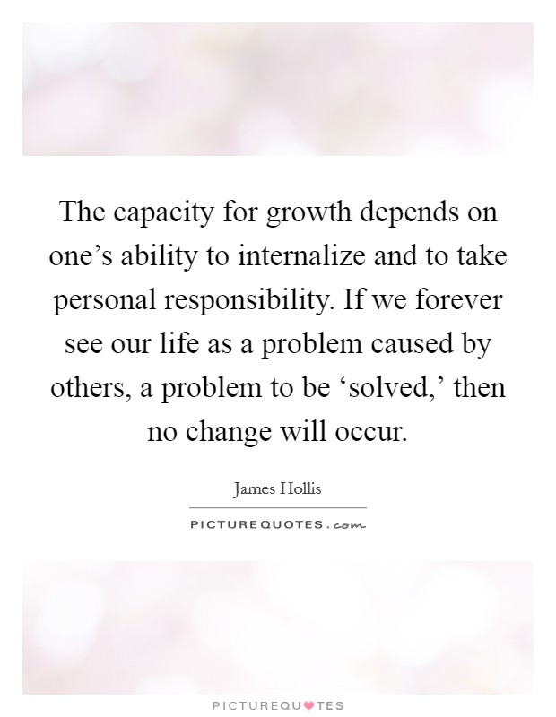 The capacity for growth depends on one's ability to internalize and to take personal responsibility. If we forever see our life as a problem caused by others, a problem to be ‘solved,' then no change will occur Picture Quote #1