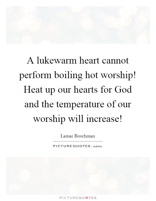 A lukewarm heart cannot perform boiling hot worship! Heat up our hearts for God and the temperature of our worship will increase! Picture Quote #1
