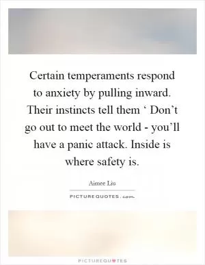 Certain temperaments respond to anxiety by pulling inward. Their instincts tell them ‘ Don’t go out to meet the world - you’ll have a panic attack. Inside is where safety is Picture Quote #1
