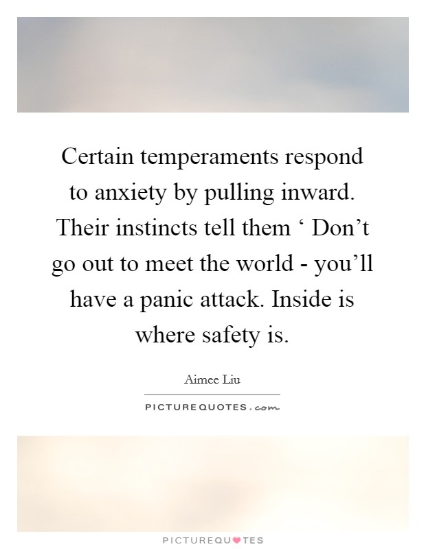 Certain temperaments respond to anxiety by pulling inward. Their instincts tell them ‘ Don't go out to meet the world - you'll have a panic attack. Inside is where safety is Picture Quote #1