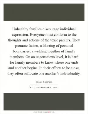 Unhealthy families discourage individual expression. Everyone must conform to the thoughts and actions of the toxic parents. They promote fusion, a blurring of personal boundaries, a welding together of family members. On an unconscious level, it is hard for family members to know where one ends and another begins. In their efforts to be close, they often suffocate one another’s individuality Picture Quote #1
