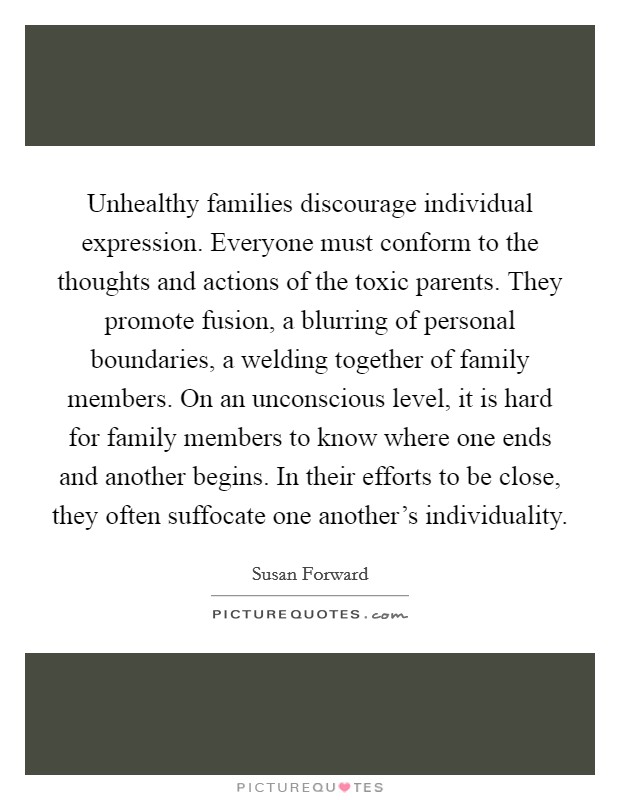 Unhealthy families discourage individual expression. Everyone must conform to the thoughts and actions of the toxic parents. They promote fusion, a blurring of personal boundaries, a welding together of family members. On an unconscious level, it is hard for family members to know where one ends and another begins. In their efforts to be close, they often suffocate one another's individuality Picture Quote #1
