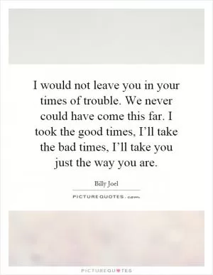 I would not leave you in your times of trouble. We never could have come this far. I took the good times, I’ll take the bad times, I’ll take you just the way you are Picture Quote #1