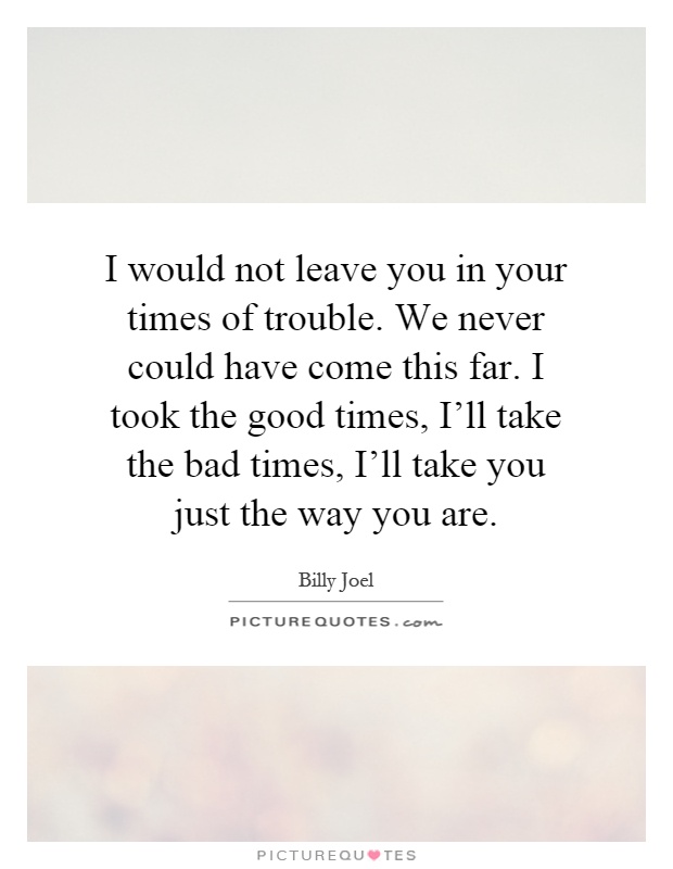 I would not leave you in your times of trouble. We never could have come this far. I took the good times, I'll take the bad times, I'll take you just the way you are Picture Quote #1