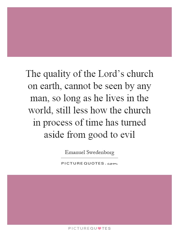 The quality of the Lord's church on earth, cannot be seen by any man, so long as he lives in the world, still less how the church in process of time has turned aside from good to evil Picture Quote #1