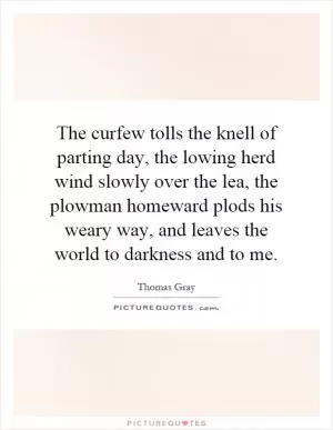 The curfew tolls the knell of parting day, the lowing herd wind slowly over the lea, the plowman homeward plods his weary way, and leaves the world to darkness and to me Picture Quote #1
