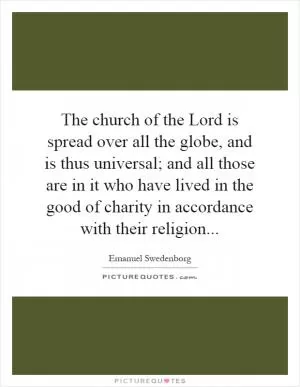 The church of the Lord is spread over all the globe, and is thus universal; and all those are in it who have lived in the good of charity in accordance with their religion Picture Quote #1