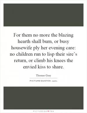 For them no more the blazing hearth shall burn, or busy housewife ply her evening care: no children run to lisp their sire’s return, or climb his knees the envied kiss to share Picture Quote #1