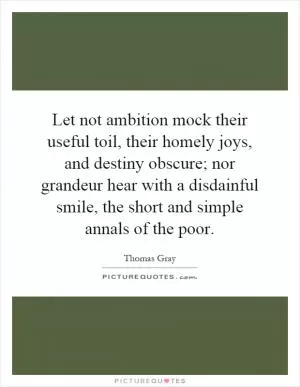 Let not ambition mock their useful toil, their homely joys, and destiny obscure; nor grandeur hear with a disdainful smile, the short and simple annals of the poor Picture Quote #1