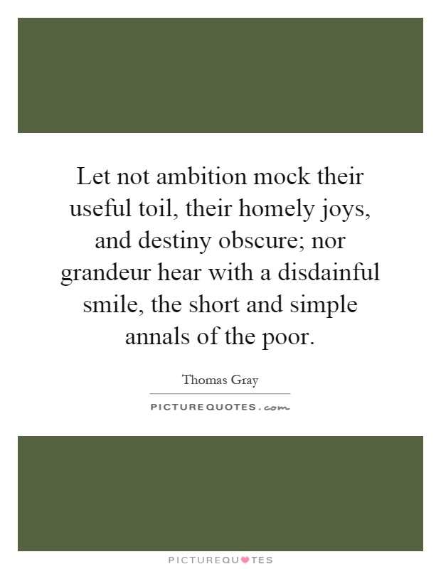 Let not ambition mock their useful toil, their homely joys, and destiny obscure; nor grandeur hear with a disdainful smile, the short and simple annals of the poor Picture Quote #1