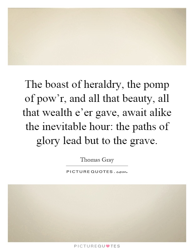 The boast of heraldry, the pomp of pow'r, and all that beauty, all that wealth e'er gave, await alike the inevitable hour: the paths of glory lead but to the grave Picture Quote #1