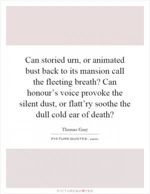 Can storied urn, or animated bust back to its mansion call the fleeting breath? Can honour’s voice provoke the silent dust, or flatt’ry soothe the dull cold ear of death? Picture Quote #1