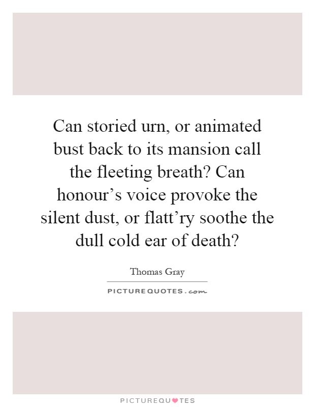 Can storied urn, or animated bust back to its mansion call the fleeting breath? Can honour's voice provoke the silent dust, or flatt'ry soothe the dull cold ear of death? Picture Quote #1