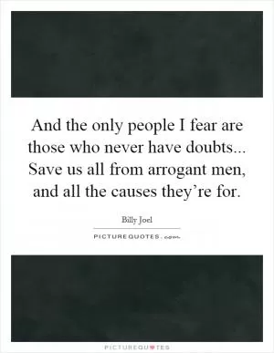And the only people I fear are those who never have doubts... Save us all from arrogant men, and all the causes they’re for Picture Quote #1