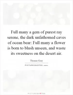 Full many a gem of purest ray serene, the dark unfathomed caves of ocean bear: Full many a flower is born to blush unseen, and waste its sweetness on the desert air Picture Quote #1