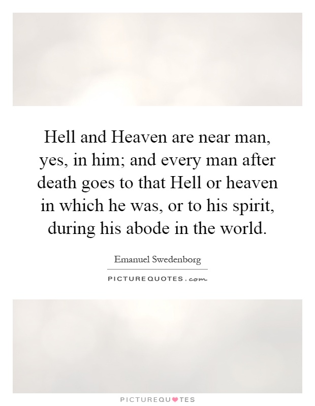 Hell and Heaven are near man, yes, in him; and every man after death goes to that Hell or heaven in which he was, or to his spirit, during his abode in the world Picture Quote #1
