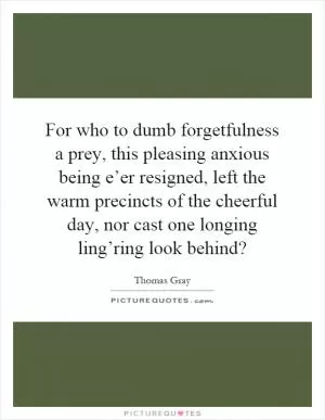 For who to dumb forgetfulness a prey, this pleasing anxious being e’er resigned, left the warm precincts of the cheerful day, nor cast one longing ling’ring look behind? Picture Quote #1