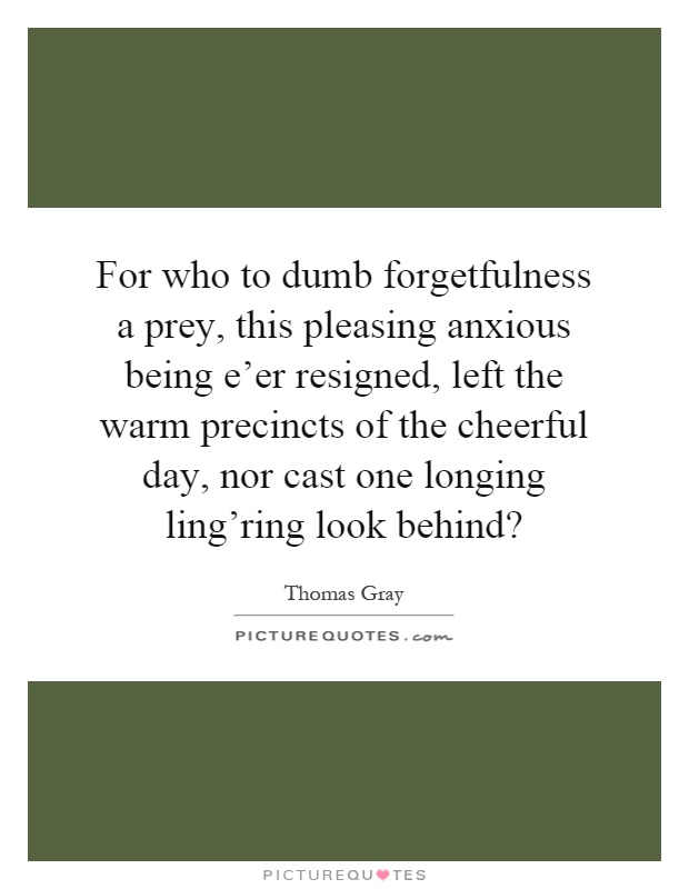 For who to dumb forgetfulness a prey, this pleasing anxious being e'er resigned, left the warm precincts of the cheerful day, nor cast one longing ling'ring look behind? Picture Quote #1