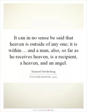 It can in no sense be said that heaven is outside of any one; it is within... and a man, also, so far as he receives heaven, is a recipient, a heaven, and an angel Picture Quote #1