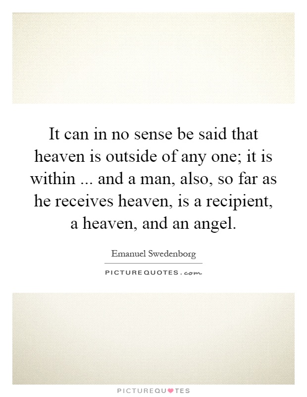 It can in no sense be said that heaven is outside of any one; it is within... and a man, also, so far as he receives heaven, is a recipient, a heaven, and an angel Picture Quote #1